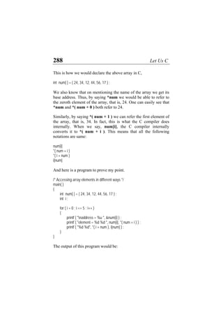 288 Let Us C
This is how we would declare the above array in C,
int num[ ] = { 24, 34, 12, 44, 56, 17 } ;
We also know that on mentioning the name of the array we get its
base address. Thus, by saying *num we would be able to refer to
the zeroth element of the array, that is, 24. One can easily see that
*num and *( num + 0 ) both refer to 24.
Similarly, by saying *( num + 1 ) we can refer the first element of
the array, that is, 34. In fact, this is what the C compiler does
internally. When we say, num[i], the C compiler internally
converts it to *( num + i ). This means that all the following
notations are same:
num[i]
*( num + i )
*( i + num )
i[num]
And here is a program to prove my point.
/* Accessing array elements in different ways */
main( )
{
int num[ ] = { 24, 34, 12, 44, 56, 17 } ;
int i ;
for ( i = 0 ; i <= 5 ; i++ )
{
printf ( "naddress = %u ", &num[i] ) ;
printf ( "element = %d %d ", num[i], *( num + i ) ) ;
printf ( "%d %d", *( i + num ), i[num] ) ;
}
}
The output of this program would be:
 