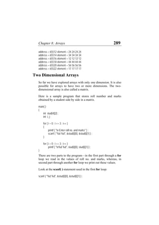 Chapter 8: Arrays 289
address = 65512 element = 24 24 24 24
address = 65514 element = 34 34 34 34
address = 65516 element = 12 12 12 12
address = 65518 element = 44 44 44 44
address = 65520 element = 56 56 56 56
address = 65522 element = 17 17 17 17
Two Dimensional Arrays
So far we have explored arrays with only one dimension. It is also
possible for arrays to have two or more dimensions. The two-
dimensional array is also called a matrix.
Here is a sample program that stores roll number and marks
obtained by a student side by side in a matrix.
main( )
{
int stud[4][2] ;
int i, j ;
for ( i = 0 ; i <= 3 ; i++ )
{
printf ( "n Enter roll no. and marks" ) ;
scanf ( "%d %d", &stud[i][0], &stud[i][1] ) ;
}
for ( i = 0 ; i <= 3 ; i++ )
printf ( "n%d %d", stud[i][0], stud[i][1] ) ;
}
There are two parts to the program—in the first part through a for
loop we read in the values of roll no. and marks, whereas, in
second part through another for loop we print out these values.
Look at the scanf( ) statement used in the first for loop:
scanf ( "%d %d", &stud[i][0], &stud[i][1] ) ;
 