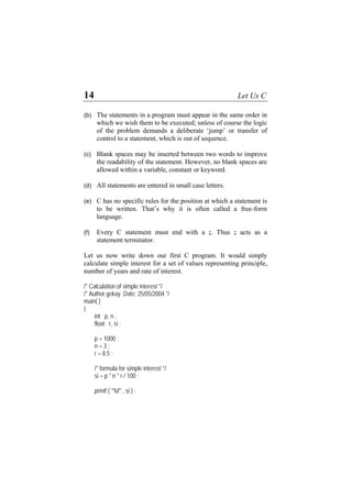 14 Let Us C
(b)
(c)
(d)
(e)
(f)
The statements in a program must appear in the same order in
which we wish them to be executed; unless of course the logic
of the problem demands a deliberate ‘jump’ or transfer of
control to a statement, which is out of sequence.
Blank spaces may be inserted between two words to improve
the readability of the statement. However, no blank spaces are
allowed within a variable, constant or keyword.
All statements are entered in small case letters.
C has no specific rules for the position at which a statement is
to be written. That’s why it is often called a free-form
language.
Every C statement must end with a ;. Thus ; acts as a
statement terminator.
Let us now write down our first C program. It would simply
calculate simple interest for a set of values representing principle,
number of years and rate of interest.
/* Calculation of simple interest */
/* Author gekay Date: 25/05/2004 */
main( )
{
int p, n ;
float r, si ;
p = 1000 ;
n = 3 ;
r = 8.5 ;
/* formula for simple interest */
si = p * n * r / 100 ;
printf ( "%f" , si ) ;
 