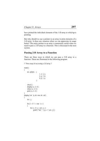 Chapter 8: Arrays 297
have printed the individual elements of the 1-D array to which p is
pointing.
But why should we use a pointer to an array to print elements of a
2-D array. Is there any situation where we can appreciate its usage
better? The entity pointer to an array is immensely useful when we
need to pass a 2-D array to a function. This is discussed in the next
section.
Passing 2-D Array to a Function
There are three ways in which we can pass a 2-D array to a
function. These are illustrated in the following program.
/* Three ways of accessing a 2-D array */
main( )
{
int a[3][4] = {
1, 2, 3, 4,
5, 6, 7, 8,
9, 0, 1, 6
} ;
clrscr( ) ;
display ( a, 3, 4 ) ;
show ( a, 3, 4 ) ;
print ( a, 3, 4 ) ;
}
display ( int *q, int row, int col )
{
int i, j ;
for ( i = 0 ; i < row ; i++ )
{
for ( j = 0 ; j < col ; j++ )
printf ( "%d ", * ( q + i * col + j ) ) ;
 