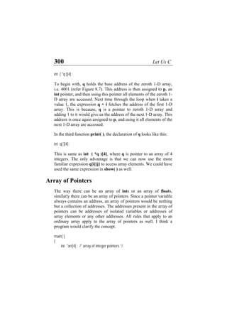 300 Let Us C
int ( *q )[4] ;
To begin with, q holds the base address of the zeroth 1-D array,
i.e. 4001 (refer Figure 8.7). This address is then assigned to p, an
int pointer, and then using this pointer all elements of the zeroth 1-
D array are accessed. Next time through the loop when i takes a
value 1, the expression q + i fetches the address of the first 1-D
array. This is because, q is a pointer to zeroth 1-D array and
adding 1 to it would give us the address of the next 1-D array. This
address is once again assigned to p, and using it all elements of the
next 1-D array are accessed.
In the third function print( ), the declaration of q looks like this:
int q[ ][4] ;
This is same as int ( *q )[4], where q is pointer to an array of 4
integers. The only advantage is that we can now use the more
familiar expression q[i][j] to access array elements. We could have
used the same expression in show( ) as well.
Array of Pointers
The way there can be an array of ints or an array of floats,
similarly there can be an array of pointers. Since a pointer variable
always contains an address, an array of pointers would be nothing
but a collection of addresses. The addresses present in the array of
pointers can be addresses of isolated variables or addresses of
array elements or any other addresses. All rules that apply to an
ordinary array apply to the array of pointers as well. I think a
program would clarify the concept.
main( )
{
int *arr[4] ; /* array of integer pointers */
 