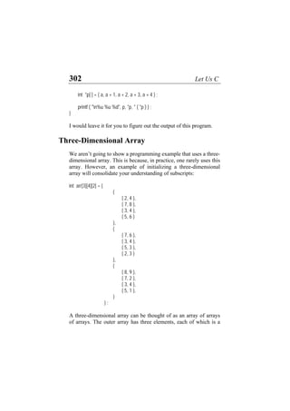 302 Let Us C
int *p[ ] = { a, a + 1, a + 2, a + 3, a + 4 } ;
printf ( "n%u %u %d", p, *p, * ( *p ) ) ;
}
I would leave it for you to figure out the output of this program.
Three-Dimensional Array
We aren’t going to show a programming example that uses a three-
dimensional array. This is because, in practice, one rarely uses this
array. However, an example of initializing a three-dimensional
array will consolidate your understanding of subscripts:
int arr[3][4][2] = {
{
{ 2, 4 },
{ 7, 8 },
{ 3, 4 },
{ 5, 6 }
},
{
{ 7, 6 },
{ 3, 4 },
{ 5, 3 },
{ 2, 3 }
},
{
{ 8, 9 },
{ 7, 2 },
{ 3, 4 },
{ 5, 1 },
}
} ;
A three-dimensional array can be thought of as an array of arrays
of arrays. The outer array has three elements, each of which is a
 
