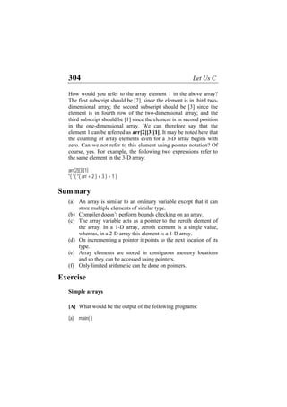 304 Let Us C
How would you refer to the array element 1 in the above array?
The first subscript should be [2], since the element is in third two-
dimensional array; the second subscript should be [3] since the
element is in fourth row of the two-dimensional array; and the
third subscript should be [1] since the element is in second position
in the one-dimensional array. We can therefore say that the
element 1 can be referred as arr[2][3][1]. It may be noted here that
the counting of array elements even for a 3-D array begins with
zero. Can we not refer to this element using pointer notation? Of
course, yes. For example, the following two expressions refer to
the same element in the 3-D array:
arr[2][3][1]
*( *( *( arr + 2 ) + 3 ) + 1 )
Summary
(a)
(b)
(c)
(d)
(e)
(f)
An array is similar to an ordinary variable except that it can
store multiple elements of similar type.
Compiler doesn’t perform bounds checking on an array.
The array variable acts as a pointer to the zeroth element of
the array. In a 1-D array, zeroth element is a single value,
whereas, in a 2-D array this element is a 1-D array.
On incrementing a pointer it points to the next location of its
type.
Array elements are stored in contiguous memory locations
and so they can be accessed using pointers.
Only limited arithmetic can be done on pointers.
Exercise
Simple arrays
[A] What would be the output of the following programs:
(a) main( )
 