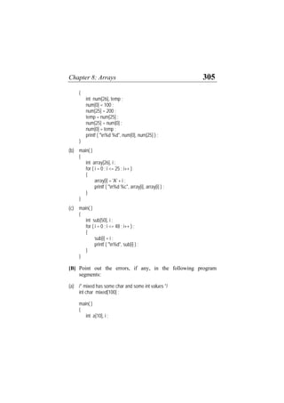 Chapter 8: Arrays 305
{
int num[26], temp ;
num[0] = 100 ;
num[25] = 200 ;
temp = num[25] ;
num[25] = num[0] ;
num[0] = temp ;
printf ( "n%d %d", num[0], num[25] ) ;
}
(b) main( )
{
int array[26], i ;
for ( i = 0 ; i <= 25 ; i++ )
{
array[i] = 'A' + i ;
printf ( "n%d %c", array[i], array[i] ) ;
}
}
(c) main( )
{
int sub[50], i ;
for ( i = 0 ; i <= 48 ; i++ ) ;
{
sub[i] = i ;
printf ( "n%d", sub[i] ) ;
}
}
[B] Point out the errors, if any, in the following program
segments:
(a) /* mixed has some char and some int values */
int char mixed[100] ;
main( )
{
int a[10], i ;
 