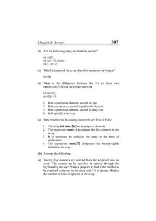 Chapter 8: Arrays 307
(b) Are the following array declarations correct?
int a (25) ;
int size = 10, b[size] ;
int c = {0,1,2} ;
(c) Which element of the array does this expression reference?
num[4]
(d) What is the difference between the 5’s in these two
expressions? (Select the correct answer)
int num[5] ;
num[5] = 11 ;
1. first is particular element, second is type
2. first is array size, second is particular element
3. first is particular element, second is array size
4. both specify array size
(e) State whether the following statements are True or False:
1. The array int num[26] has twenty-six elements.
2. The expression num[1] designates the first element in the
array
3. It is necessary to initialize the array at the time of
declaration.
4. The expression num[27] designates the twenty-eighth
element in the array.
[D] Attempt the following:
(a) Twenty-five numbers are entered from the keyboard into an
array. The number to be searched is entered through the
keyboard by the user. Write a program to find if the number to
be searched is present in the array and if it is present, display
the number of times it appears in the array.
 