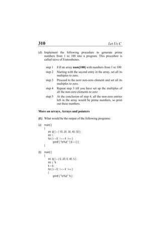 310 Let Us C
(d) Implement the following procedure to generate prime
numbers from 1 to 100 into a program. This procedure is
called sieve of Eratosthenes.
step 1 Fill an array num[100] with numbers from 1 to 100
step 2 Starting with the second entry in the array, set all its
multiples to zero.
step 3 Proceed to the next non-zero element and set all its
multiples to zero.
step 4 Repeat step 3 till you have set up the multiples of
all the non-zero elements to zero
step 5 At the conclusion of step 4, all the non-zero entries
left in the array would be prime numbers, so print
out these numbers.
More on arrays, Arrays and pointers
[E] What would be the output of the following programs:
(a) main( )
{
int b[ ] = { 10, 20, 30, 40, 50 } ;
int i ;
for ( i = 0 ; i <= 4 ; i++ )
printf ( "n%d" *( b + i ) ) ;
}
(b) main( )
{
int b[ ] = { 0, 20, 0, 40, 5 } ;
int i, *k ;
k = b ;
for ( i = 0 ; i <= 4 ; i++ )
{
printf ( "n%d" *k ) ;
 