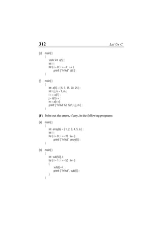 312 Let Us C
(e) main( )
{
static int a[5] ;
int i ;
for ( i = 0 ; i <= 4 ; i++ )
printf ( "n%d", a[i] ) ;
}
(f) main( )
{
int a[5] = { 5, 1, 15, 20, 25 } ;
int i, j, k = 1, m ;
i = ++a[1] ;
j = a[1]++ ;
m = a[i++] ;
printf ( "n%d %d %d", i, j, m ) ;
}
[F] Point out the errors, if any, in the following programs:
(a) main( )
{
int array[6] = { 1, 2, 3, 4, 5, 6 } ;
int i ;
for ( i = 0 ; i <= 25 ; i++ )
printf ( "n%d", array[i] ) ;
}
(b) main( )
{
int sub[50], i ;
for ( i = 1 ; i <= 50 ; i++ )
{
sub[i] = i ;
printf ( "n%d" , sub[i] ) ;
}
}
 