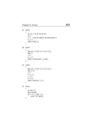 Chapter 8: Arrays 313
(c) main( )
{
int a[ ] = { 10, 20, 30, 40, 50 } ;
int j ;
j = a ; /* store the address of zeroth element */
j = j + 3 ;
printf ( "n%d" *j ) ;
}
(d) main( )
{
float a[ ] = { 13.24, 1.5, 1.5, 5.4, 3.5 } ;
float *j ;
j = a ;
j = j + 4 ;
printf ( "n%d %d %d", j, *j, a[4] ) ;
}
(e) main( )
{
float a[ ] = { 13.24, 1.5, 1.5, 5.4, 3.5 } ;
float *j, *k ;
j = a ;
k = a + 4 ;
j = j * 2 ;
k = k / 2 ;
printf ( "n%d %d", *j, *k ) ;
}
(f) main( )
{
int max = 5 ;
float arr[max] ;
for ( i = 0 ; i < max ; i++ )
scanf ( "%f", &arr[i] ) ;
}
 