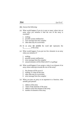 314 Let Us C
[G] Answer the following:
(a) What would happen if you try to put so many values into an
array when you initialize it that the size of the array is
exceeded?
1. nothing
2. possible system malfunction
3. error message from the compiler
4. other data may be overwritten
(b) In an array int arr[12] the word arr represents the
a_________ of the array
(c) What would happen if you put too few elements in an array
when you initialize it?
1. nothing
2. possible system malfunction
3. error message from the compiler
4. unused elements will be filled with 0’s or garbage
(d) What would happen if you assign a value to an element of an
array whose subscript exceeds the size of the array?
1. the element will be set to 0
2. nothing, it’s done all the time
3. other data may be overwritten
4. error message from the compiler
(e) When you pass an array as an argument to a function, what
actually gets passed?
1. address of the array
2. values of the elements of the array
3. address of the first element of the array
4. number of elements of the array
 