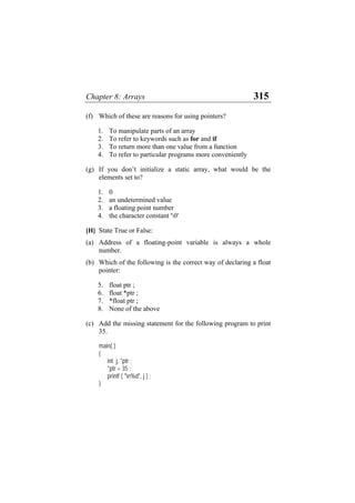 Chapter 8: Arrays 315
(f) Which of these are reasons for using pointers?
1. To manipulate parts of an array
2. To refer to keywords such as for and if
3. To return more than one value from a function
4. To refer to particular programs more conveniently
(g) If you don’t initialize a static array, what would be the
elements set to?
1. 0
2. an undetermined value
3. a floating point number
4. the character constant '0'
[H] State True or False:
(a)
(b)
(c)
Address of a floating-point variable is always a whole
number.
Which of the following is the correct way of declaring a float
pointer:
5. float ptr ;
6. float *ptr ;
7. *float ptr ;
8. None of the above
Add the missing statement for the following program to print
35.
main( )
{
int j, *ptr ;
*ptr = 35 ;
printf ( "n%d", j ) ;
}
 
