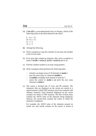 316 Let Us C
(d) if int s[5] is a one-dimensional array of integers, which of the
following refers to the third element in the array?
9. *( s + 2 )
10. *( s + 3 )
11. s + 3
12. s + 2
[I] Attempt the following:
(a) Write a program to copy the contents of one array into another
in the reverse order.
(b) If an array arr contains n elements, then write a program to
check if arr[0] = arr[n-1], arr[1] = arr[n-2] and so on.
(c) Find the smallest number in an array using pointers.
(d) Write a program which performs the following tasks:
− initialize an integer array of 10 elements in main( )
− pass the entire array to a function modify( )
− in modify( ) multiply each element of array by 3
− return the control to main( ) and print the new array
elements in main( )
(e) The screen is divided into 25 rows and 80 columns. The
characters that are displayed on the screen are stored in a
special memory called VDU memory (not to be confused with
ordinary memory). Each character displayed on the screen
occupies two bytes in VDU memory. The first of these bytes
contains the ASCII value of the character being displayed,
whereas, the second byte contains the colour in which the
character is displayed.
For example, the ASCII value of the character present on
zeroth row and zeroth column on the screen is stored at
 