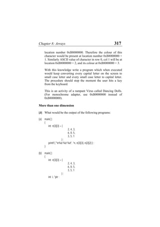 Chapter 8: Arrays 317
location number 0xB8000000. Therefore the colour of this
character would be present at location number 0xB8000000 +
1. Similarly ASCII value of character in row 0, col 1 will be at
location 0xB8000000 + 2, and its colour at 0xB8000000 + 3.
With this knowledge write a program which when executed
would keep converting every capital letter on the screen to
small case letter and every small case letter to capital letter.
The procedure should stop the moment the user hits a key
from the keyboard.
This is an activity of a rampant Virus called Dancing Dolls.
(For monochrome adapter, use 0xB0000000 instead of
0xB8000000).
More than one dimension
[J] What would be the output of the following programs:
(a) main( )
{
int n[3][3] = {
2, 4, 3,
6, 8, 5,
3, 5, 1
} ;
printf ( "n%d %d %d", *n, n[3][3], n[2][2] ) ;
}
(b) main( )
{
int n[3][3] = {
2, 4, 3,
6, 8, 5,
3, 5, 1
} ;
int i, *ptr ;
 