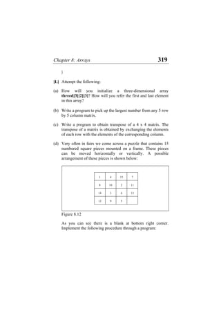 Chapter 8: Arrays 319
}
[L] Attempt the following:
(a) How will you initialize a three-dimensional array
threed[3][2][3]? How will you refer the first and last element
in this array?
(b) Write a program to pick up the largest number from any 5 row
by 5 column matrix.
(c) Write a program to obtain transpose of a 4 x 4 matrix. The
transpose of a matrix is obtained by exchanging the elements
of each row with the elements of the corresponding column.
(d) Very often in fairs we come across a puzzle that contains 15
numbered square pieces mounted on a frame. These pieces
can be moved horizontally or vertically. A possible
arrangement of these pieces is shown below:
1 4 15 7
8 10 2 11
14 3 6 13
12 9 5
Figure 8.12
As you can see there is a blank at bottom right corner.
Implement the following procedure through a program:
 