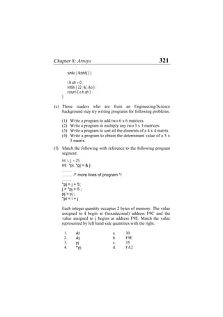 Chapter 8: Arrays 321
while ( !kbhit( ) )
;
i.h.ah = 0 ;
int86 ( 22, &i, &o ) ;
return ( o.h.ah ) ;
}
(e) Those readers who are from an Engineering/Science
background may try writing programs for following problems.
(1) Write a program to add two 6 x 6 matrices.
(2) Write a program to multiply any two 3 x 3 matrices.
(3) Write a program to sort all the elements of a 4 x 4 matrix.
(4) Write a program to obtain the determinant value of a 5 x
5 matrix.
(f) Match the following with reference to the following program
segment:
int i, j, = 25;
int *pi, *pj = & j;
…….
……. /* more lines of program */
…….
*pj = j + 5;
j = *pj + 5 ;
pj = pj ;
*pi = i + j
Each integer quantity occupies 2 bytes of memory. The value
assigned to i begin at (hexadecimal) address F9C and the
value assigned to j begins at address F9E. Match the value
represented by left hand side quantities with the right.
1. &i a. 30
2. &j b. F9E
3. pj c. 35
4. *pj d. FA2
 