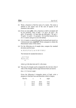 324 Let Us C
(l) Write a function to find the norm of a matrix. The norm is
defined as the square root of the sum of squares of all
elements in the matrix.
(m) Given an array p[5], write a function to shift it circularly left
by two positions. Thus, if p[0] = 15, p[1]= 30, p[2] = 28,
p[3]= 19 and p[4] = 61 then after the shift p[0] = 28, p[1] =
19, p[2] = 61, p[3] = 15 and p[4] = 30. Call this function for a
(4 x 5 ) matrix and get its rows left shifted.
(n) A 6 x 6 matrix is entered through the keyboard and stored in a
2-dimensional array mat[7][7]. Write a program to obtain the
Determinant values of this matrix.
(o) For the following set of sample data, compute the standard
deviation and the mean.
-6, -12, 8, 13, 11, 6, 7, 2, -6, -9, -10, 11, 10, 9, 2
The formula for standard deviation is
n
xxi
2
)( −
where xi
is the data item and x is the mean.
(p) The area of a triangle can be computed by the sine law when 2
sides of the triangle and the angle between them are known.
Area = (1 / 2 ) ab sin ( angle )
Given the following 6 triangular pieces of land, write a
program to find their area and determine which is largest,
Plot No. a b angle
1 137.4 80.9 0.78
2 155.2 92.62 0.89
3 149.3 97.93 1.35
 