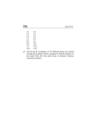 326 Let Us C
4.5 2.0
5.5 3.5
6.5 5.0
7.5 6.0
8.5 7.5
8.0 9.0
9.0 10.5
9.5 12.0
10.0 14.0
(s) The X and Y coordinates of 10 different points are entered
through the keyboard. Write a program to find the distance of
last point from the first point (sum of distance between
consecutive points).
 