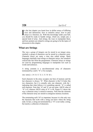 328 Let Us C
n the last chapter you learnt how to define arrays of differing
sizes and dimensions, how to initialize arrays, how to pass
arrays to a function, etc. With this knowledge under your belt,
you should be ready to handle strings, which are, simply put, a
special kind of array. And strings, the ways to manipulate them,
and how pointers are related to strings are going to be the topics of
discussion in this chapter.
I
What are Strings
The way a group of integers can be stored in an integer array,
similarly a group of characters can be stored in a character array.
Character arrays are many a time also called strings. Many
languages internally treat strings as character arrays, but somehow
conceal this fact from the programmer. Character arrays or strings
are used by programming languages to manipulate text such as
words and sentences.
A string constant is a one-dimensional array of characters
terminated by a null ( ‘0’ ). For example,
char name[ ] = { 'H', 'A', 'E', 'S', 'L', 'E', 'R', '0' } ;
Each character in the array occupies one byte of memory and the
last character is always ‘0’. What character is this? It looks like
two characters, but it is actually only one character, with the 
indicating that what follows it is something special. ‘0’ is called
null character. Note that ‘0’ and ‘0’ are not same. ASCII value of
‘0’ is 0, whereas ASCII value of ‘0’ is 48. Figure 9.1 shows the
way a character array is stored in memory. Note that the elements
of the character array are stored in contiguous memory locations.
The terminating null (‘0’) is important, because it is the only way
the functions that work with a string can know where the string
ends. In fact, a string not terminated by a ‘0’ is not really a string,
but merely a collection of characters.
 