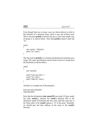 332 Let Us C
Even though there are so many ways (as shown above) to refer to
the elements of a character array, rarely is any one of them used.
This is because printf( ) function has got a sweet and simple way
of doing it, as shown below. Note that printf( ) doesn’t print the
‘0’.
main( )
{
char name[ ] = "Klinsman" ;
printf ( "%s", name ) ;
}
The %s used in printf( ) is a format specification for printing out a
string. The same specification can be used to receive a string from
the keyboard, as shown below.
main( )
{
char name[25] ;
printf ( "Enter your name " ) ;
scanf ( "%s", name ) ;
printf ( "Hello %s!", name ) ;
}
And here is a sample run of the program...
Enter your name Debashish
Hello Debashish!
Note that the declaration char name[25] sets aside 25 bytes under
the array name[ ], whereas the scanf( ) function fills in the
characters typed at keyboard into this array until the enter key is
hit. Once enter is hit, scanf( ) places a ‘0’ in the array. Naturally,
we should pass the base address of the array to the scanf( )
function.
 