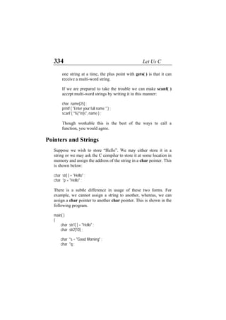 334 Let Us C
one string at a time, the plus point with gets( ) is that it can
receive a multi-word string.
If we are prepared to take the trouble we can make scanf( )
accept multi-word strings by writing it in this manner:
char name[25] ;
printf ( "Enter your full name " ) ;
scanf ( "%[^n]s", name ) ;
Though workable this is the best of the ways to call a
function, you would agree.
Pointers and Strings
Suppose we wish to store “Hello”. We may either store it in a
string or we may ask the C compiler to store it at some location in
memory and assign the address of the string in a char pointer. This
is shown below:
char str[ ] = "Hello" ;
char *p = "Hello" ;
There is a subtle difference in usage of these two forms. For
example, we cannot assign a string to another, whereas, we can
assign a char pointer to another char pointer. This is shown in the
following program.
main( )
{
char str1[ ] = "Hello" ;
char str2[10] ;
char *s = "Good Morning" ;
char *q ;
 
