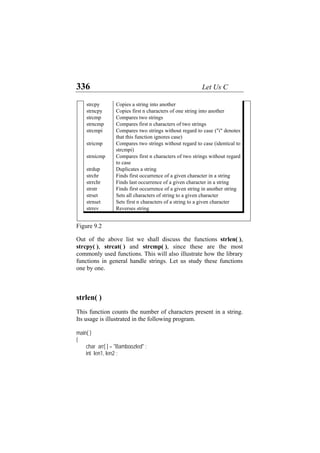 336 Let Us C
strcpy Copies a string into another
strncpy Copies first n characters of one string into another
strcmp Compares two strings
strncmp Compares first n characters of two strings
strcmpi Compares two strings without regard to case ("i" denotes
that this function ignores case)
stricmp Compares two strings without regard to case (identical to
strcmpi)
strnicmp Compares first n characters of two strings without regard
to case
strdup Duplicates a string
strchr Finds first occurrence of a given character in a string
strrchr Finds last occurrence of a given character in a string
strstr Finds first occurrence of a given string in another string
strset Sets all characters of string to a given character
strnset Sets first n characters of a string to a given character
strrev Reverses string
Figure 9.2
Out of the above list we shall discuss the functions strlen( ),
strcpy( ), strcat( ) and strcmp( ), since these are the most
commonly used functions. This will also illustrate how the library
functions in general handle strings. Let us study these functions
one by one.
strlen( )
This function counts the number of characters present in a string.
Its usage is illustrated in the following program.
main( )
{
char arr[ ] = "Bamboozled" ;
int len1, len2 ;
 