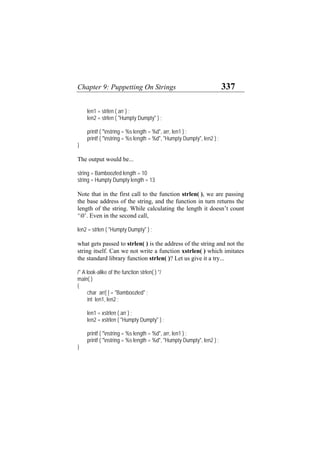 Chapter 9: Puppetting On Strings 337
len1 = strlen ( arr ) ;
len2 = strlen ( "Humpty Dumpty" ) ;
printf ( "nstring = %s length = %d", arr, len1 ) ;
printf ( "nstring = %s length = %d", "Humpty Dumpty", len2 ) ;
}
The output would be...
string = Bamboozled length = 10
string = Humpty Dumpty length = 13
Note that in the first call to the function strlen( ), we are passing
the base address of the string, and the function in turn returns the
length of the string. While calculating the length it doesn’t count
‘0’. Even in the second call,
len2 = strlen ( "Humpty Dumpty" ) ;
what gets passed to strlen( ) is the address of the string and not the
string itself. Can we not write a function xstrlen( ) which imitates
the standard library function strlen( )? Let us give it a try...
/* A look-alike of the function strlen( ) */
main( )
{
char arr[ ] = "Bamboozled" ;
int len1, len2 ;
len1 = xstrlen ( arr ) ;
len2 = xstrlen ( "Humpty Dumpty" ) ;
printf ( "nstring = %s length = %d", arr, len1 ) ;
printf ( "nstring = %s length = %d", "Humpty Dumpty", len2 ) ;
}
 
