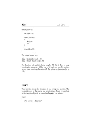 338 Let Us C
xstrlen ( char *s )
{
int length = 0 ;
while ( *s != '0' )
{
length++ ;
s++ ;
}
return ( length ) ;
}
The output would be...
string = Bamboozled length = 10
string = Humpty Dumpty length = 13
The function xstrlen( ) is fairly simple. All that it does is keep
counting the characters till the end of string is not met. Or in other
words keep counting characters till the pointer s doesn’t point to
‘0’.
strcpy( )
This function copies the contents of one string into another. The
base addresses of the source and target strings should be supplied
to this function. Here is an example of strcpy( ) in action...
main( )
{
char source[ ] = "Sayonara" ;
 