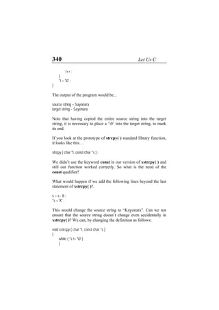 340 Let Us C
t++ ;
}
*t = '0' ;
}
The output of the program would be...
source string = Sayonara
target string = Sayonara
Note that having copied the entire source string into the target
string, it is necessary to place a ‘0’ into the target string, to mark
its end.
If you look at the prototype of strcpy( ) standard library function,
it looks like this…
strcpy ( char *t, const char *s ) ;
We didn’t use the keyword const in our version of xstrcpy( ) and
still our function worked correctly. So what is the need of the
const qualifier?
What would happen if we add the following lines beyond the last
statement of xstrcpy( )?.
s = s - 8 ;
*s = 'K' ;
This would change the source string to “Kayonara”. Can we not
ensure that the source string doesn’t change even accidentally in
xstrcpy( )? We can, by changing the definition as follows:
void xstrcpy ( char *t, const char *s )
{
while ( *s != '0' )
{
 