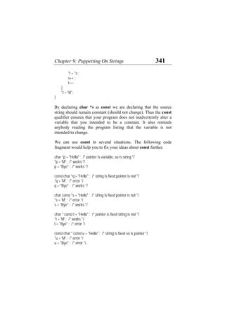 Chapter 9: Puppetting On Strings 341
*t = *s ;
s++ ;
t++ ;
}
*t = '0' ;
}
By declaring char *s as const we are declaring that the source
string should remain constant (should not change). Thus the const
qualifier ensures that your program does not inadvertently alter a
variable that you intended to be a constant. It also reminds
anybody reading the program listing that the variable is not
intended to change.
We can use const in several situations. The following code
fragment would help you to fix your ideas about const further.
char *p = "Hello" ; /* pointer is variable, so is string */
*p = 'M' ; /* works */
p = "Bye" ; /* works */
const char *q = "Hello" ; /* string is fixed pointer is not */
*q = 'M' ; /* error */
q = "Bye" ; /* works */
char const *s = "Hello" ; /* string is fixed pointer is not */
*s = 'M' ; /* error */
s = "Bye" ; /* works */
char * const t = "Hello" ; /* pointer is fixed string is not */
*t = 'M' ; /* works */
t = "Bye" ; /* error */
const char * const u = "Hello" ; /* string is fixed so is pointer */
*u = 'M' ; /* error */
u = "Bye" ; /* error */
 