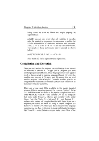 Chapter 1: Getting Started 19
handy when we want to format the output properly on
separate lines.
printf( ) can not only print values of variables, it can also
print the result of an expression. An expression is nothing but
a valid combination of constants, variables and operators.
Thus, 3, 3 + 2, c and a + b * c – d all are valid expressions.
The results of these expressions can be printed as shown
below:
printf ( "%d %d %d %d", 3, 3 + 2, c, a + b * c – d ) ;
Note that 3 and c also represent valid expressions.
Compilation and Execution
Once you have written the program you need to type it and instruct
the machine to execute it. To type your C program you need
another program called Editor. Once the program has been typed it
needs to be converted to machine language (0s and 1s) before the
machine can execute it. To carry out this conversion we need
another program called Compiler. Compiler vendors provide an
Integrated Development Environment (IDE) which consists of an
Editor as well as the Compiler.
There are several such IDEs available in the market targeted
towards different operating systems. For example, Turbo C, Turbo
C++ and Microsoft C are some of the popular compilers that work
under MS-DOS; Visual C++ and Borland C++ are the compilers
that work under Windows, whereas gcc compiler works under
Linux. Note that Turbo C++, Microsoft C++ and Borland C++
software also contain a C compiler bundled with them. If you are a
beginner you would be better off using a simple compiler like
Turbo C or Turbo C++. Once you have mastered the language
elements you can then switch over to more sophisticated compilers
like Visual C++ under Windows or gcc under Linux. Most of the
 