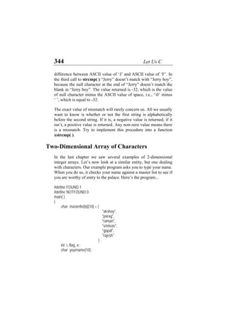 344 Let Us C
difference between ASCII value of ‘J’ and ASCII value of ‘F’. In
the third call to strcmp( ) “Jerry” doesn’t match with “Jerry boy”,
because the null character at the end of “Jerry” doesn’t match the
blank in “Jerry boy”. The value returned is -32, which is the value
of null character minus the ASCII value of space, i.e., ‘0’ minus
‘ ’, which is equal to -32.
The exact value of mismatch will rarely concern us. All we usually
want to know is whether or not the first string is alphabetically
before the second string. If it is, a negative value is returned; if it
isn’t, a positive value is returned. Any non-zero value means there
is a mismatch. Try to implement this procedure into a function
xstrcmp( ).
Two-Dimensional Array of Characters
In the last chapter we saw several examples of 2-dimensional
integer arrays. Let’s now look at a similar entity, but one dealing
with characters. Our example program asks you to type your name.
When you do so, it checks your name against a master list to see if
you are worthy of entry to the palace. Here’s the program...
#define FOUND 1
#define NOTFOUND 0
main( )
{
char masterlist[6][10] = {
"akshay",
"parag",
"raman",
"srinivas",
"gopal",
"rajesh"
} ;
int i, flag, a ;
char yourname[10] ;
 