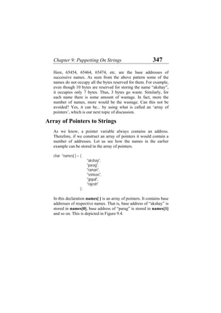 Chapter 9: Puppetting On Strings 347
Here, 65454, 65464, 65474, etc. are the base addresses of
successive names. As seen from the above pattern some of the
names do not occupy all the bytes reserved for them. For example,
even though 10 bytes are reserved for storing the name “akshay”,
it occupies only 7 bytes. Thus, 3 bytes go waste. Similarly, for
each name there is some amount of wastage. In fact, more the
number of names, more would be the wastage. Can this not be
avoided? Yes, it can be... by using what is called an ‘array of
pointers’, which is our next topic of discussion.
Array of Pointers to Strings
As we know, a pointer variable always contains an address.
Therefore, if we construct an array of pointers it would contain a
number of addresses. Let us see how the names in the earlier
example can be stored in the array of pointers.
char *names[ ] = {
"akshay",
"parag",
"raman",
"srinivas",
"gopal",
"rajesh"
} ;
In this declaration names[ ] is an array of pointers. It contains base
addresses of respective names. That is, base address of “akshay” is
stored in names[0], base address of “parag” is stored in names[1]
and so on. This is depicted in Figure 9.4.
 