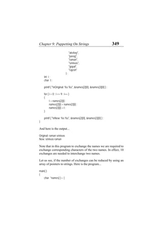 Chapter 9: Puppetting On Strings 349
"akshay",
"parag",
"raman",
"srinivas",
"gopal",
"rajesh"
} ;
int i ;
char t ;
printf ( "nOriginal: %s %s", &names[2][0], &names[3][0] ) ;
for ( i = 0 ; i <= 9 ; i++ )
{
t = names[2][i] ;
names[2][i] = names[3][i] ;
names[3][i] = t ;
}
printf ( "nNew: %s %s", &names[2][0], &names[3][0] ) ;
}
And here is the output...
Original: raman srinivas
New: srinivas raman
Note that in this program to exchange the names we are required to
exchange corresponding characters of the two names. In effect, 10
exchanges are needed to interchange two names.
Let us see, if the number of exchanges can be reduced by using an
array of pointers to strings. Here is the program...
main( )
{
char *names[ ] = {
 