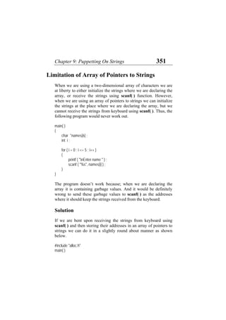 Chapter 9: Puppetting On Strings 351
Limitation of Array of Pointers to Strings
When we are using a two-dimensional array of characters we are
at liberty to either initialize the strings where we are declaring the
array, or receive the strings using scanf( ) function. However,
when we are using an array of pointers to strings we can initialize
the strings at the place where we are declaring the array, but we
cannot receive the strings from keyboard using scanf( ). Thus, the
following program would never work out.
main( )
{
char *names[6] ;
int i ;
for ( i = 0 ; i <= 5 ; i++ )
{
printf ( "nEnter name " ) ;
scanf ( "%s", names[i] ) ;
}
}
The program doesn’t work because; when we are declaring the
array it is containing garbage values. And it would be definitely
wrong to send these garbage values to scanf( ) as the addresses
where it should keep the strings received from the keyboard.
Solution
If we are bent upon receiving the strings from keyboard using
scanf( ) and then storing their addresses in an array of pointers to
strings we can do it in a slightly round about manner as shown
below.
#include "alloc.h"
main( )
 