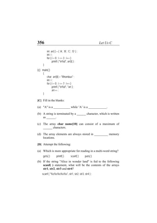 356 Let Us C
int arr[ ] = { ‘A’, ‘B’, ‘C’, ‘D’ } ;
int i ;
for ( i = 0 ; i <= 3 ; i++ )
printf ( "n%d", arr[i] ) ;
}
(c) main( )
{
char arr[8] = "Rhombus" ;
int i ;
for ( i = 0 ; i <= 7 ; i++ )
printf ( "n%d", *arr ) ;
arr++ ;
}
[C] Fill in the blanks:
(a)
(b)
(c)
(d)
(a)
(b)
"A" is a ___________ while ’A’ is a ____________.
A string is terminated by a ______ character, which is written
as ______.
The array char name[10] can consist of a maximum of
______ characters.
The array elements are always stored in _________ memory
locations.
[D] Attempt the following:
Which is more appropriate for reading in a multi-word string?
gets( ) printf( ) scanf( ) puts( )
If the string "Alice in wonder land" is fed to the following
scanf( ) statement, what will be the contents of the arrays
str1, str2, str3 and str4?
scanf ( "%s%s%s%s%s", str1, str2, str3, str4 ) ;
 