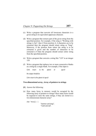 Chapter 9: Puppetting On Strings 357
(c)
(d)
(e)
(f)
(a)
Write a program that converts all lowercase characters in a
given string to its equivalent uppercase character.
Write a program that extracts part of the given string from the
specified position. For example, if the sting is "Working with
strings is fun", then if from position 4, 4 characters are to be
extracted then the program should return string as "king".
Moreover, if the position from where the string is to be
extracted is given and the number of characters to be
extracted is 0 then the program should extract entire string
from the specified position.
Write a program that converts a string like "124" to an integer
124.
Write a program that replaces two or more consecutive blanks
in a string by a single blank. For example, if the input is
Grim return to the planet of apes!!
the output should be
Grim return to the planet of apes!!
Two-dimensional array, Array of pointers to strings
[E] Answer the following:
How many bytes in memory would be occupied by the
following array of pointers to strings? How many bytes would
be required to store the same strings, if they are stored in a
two-dimensional character array?
char *mess[ ] = {
"Hammer and tongs",
"Tooth and nail",
 