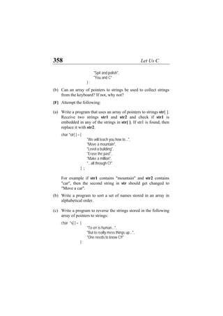 358 Let Us C
"Spit and polish",
"You and C"
} ;
(b)
(a)
(b)
(c)
Can an array of pointers to strings be used to collect strings
from the keyboard? If not, why not?
[F] Attempt the following:
Write a program that uses an array of pointers to strings str[ ].
Receive two strings str1 and str2 and check if str1 is
embedded in any of the strings in str[ ]. If str1 is found, then
replace it with str2.
char *str[ ] ={
"We will teach you how to...",
"Move a mountain",
"Level a building",
"Erase the past",
"Make a million",
"...all through C!"
} ;
For example if str1 contains "mountain" and str2 contains
"car", then the second string in str should get changed to
"Move a car".
Write a program to sort a set of names stored in an array in
alphabetical order.
Write a program to reverse the strings stored in the following
array of pointers to strings:
char *s[ ] = {
"To err is human...",
"But to really mess things up...",
"One needs to know C!!"
} ;
 