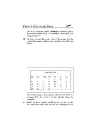 Chapter 9: Puppetting On Strings 359
Hint: Write a function xstrrev ( string ) which should reverse
the contents of one string. Call this function for reversing each
string stored in s.
(d) Develop a program that receives the month and year from the
keyboard as integers and prints the calendar in the following
format.
September 2004
Mon Tue Wed Thu Fri Sat Sun
1 2 3 4 5
6 7 8 9 10 11 12
13 14 15 16 17 18 19
20 21 22 23 24 25 26
27 28 29 30
Note that according to the Gregorian calendar 01/01/1900 was
Monday. With this as the base the calendar should be
generated.
(e) Modify the above program suitably so that once the calendar
for a particular month and year has been displayed on the
 