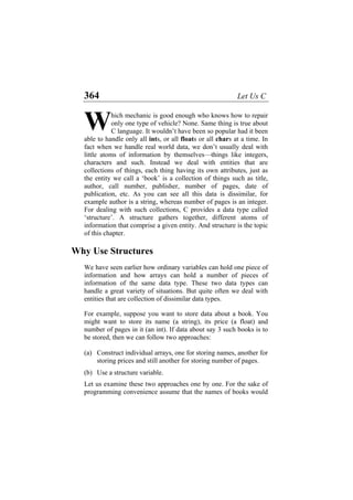 364 Let Us C
hich mechanic is good enough who knows how to repair
only one type of vehicle? None. Same thing is true about
C language. It wouldn’t have been so popular had it been
able to handle only all ints, or all floats or all chars at a time. In
fact when we handle real world data, we don’t usually deal with
little atoms of information by themselves—things like integers,
characters and such. Instead we deal with entities that are
collections of things, each thing having its own attributes, just as
the entity we call a ‘book’ is a collection of things such as title,
author, call number, publisher, number of pages, date of
publication, etc. As you can see all this data is dissimilar, for
example author is a string, whereas number of pages is an integer.
For dealing with such collections, C provides a data type called
‘structure’. A structure gathers together, different atoms of
information that comprise a given entity. And structure is the topic
of this chapter.
W
Why Use Structures
We have seen earlier how ordinary variables can hold one piece of
information and how arrays can hold a number of pieces of
information of the same data type. These two data types can
handle a great variety of situations. But quite often we deal with
entities that are collection of dissimilar data types.
For example, suppose you want to store data about a book. You
might want to store its name (a string), its price (a float) and
number of pages in it (an int). If data about say 3 such books is to
be stored, then we can follow two approaches:
(a)
(b)
Construct individual arrays, one for storing names, another for
storing prices and still another for storing number of pages.
Use a structure variable.
Let us examine these two approaches one by one. For the sake of
programming convenience assume that the names of books would
 