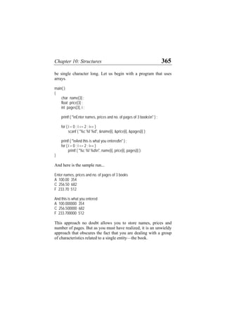 Chapter 10: Structures 365
be single character long. Let us begin with a program that uses
arrays.
main( )
{
char name[3] ;
float price[3] ;
int pages[3], i ;
printf ( "nEnter names, prices and no. of pages of 3 booksn" ) ;
for ( i = 0 ; i <= 2 ; i++ )
scanf ( "%c %f %d", &name[i], &price[i], &pages[i] );
printf ( "nAnd this is what you enteredn" ) ;
for ( i = 0 ; i <= 2 ; i++ )
printf ( "%c %f %dn", name[i], price[i], pages[i] );
}
And here is the sample run...
Enter names, prices and no. of pages of 3 books
A 100.00 354
C 256.50 682
F 233.70 512
And this is what you entered
A 100.000000 354
C 256.500000 682
F 233.700000 512
This approach no doubt allows you to store names, prices and
number of pages. But as you must have realized, it is an unwieldy
approach that obscures the fact that you are dealing with a group
of characteristics related to a single entity—the book.
 