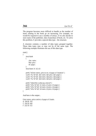 366 Let Us C
The program becomes more difficult to handle as the number of
items relating to the book go on increasing. For example, we
would be required to use a number of arrays, if we also decide to
store name of the publisher, date of purchase of book, etc. To solve
this problem, C provides a special data type—the structure.
A structure contains a number of data types grouped together.
These data types may or may not be of the same type. The
following example illustrates the use of this data type.
main( )
{
struct book
{
char name ;
float price ;
int pages ;
} ;
struct book b1, b2, b3 ;
printf ( "nEnter names, prices & no. of pages of 3 booksn" ) ;
scanf ( "%c %f %d", &b1.name, &b1.price, &b1.pages ) ;
scanf ( "%c %f %d", &b2.name, &b2.price, &b2.pages ) ;
scanf ( "%c %f %d", &b3.name, &b3.price, &b3.pages ) ;
printf ( "nAnd this is what you entered" ) ;
printf ( "n%c %f %d", b1.name, b1.price, b1.pages ) ;
printf ( "n%c %f %d", b2.name, b2.price, b2.pages ) ;
printf ( "n%c %f %d", b3.name, b3.price, b3.pages ) ;
}
And here is the output...
Enter names, prices and no. of pages of 3 books
A 100.00 354
C 256.50 682
F 233.70 512
 