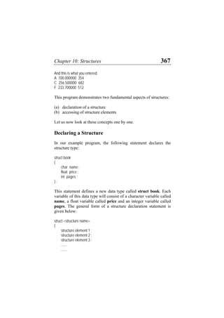 Chapter 10: Structures 367
And this is what you entered
A 100.000000 354
C 256.500000 682
F 233.700000 512
This program demonstrates two fundamental aspects of structures:
(a) declaration of a structure
(b) accessing of structure elements
Let us now look at these concepts one by one.
Declaring a Structure
In our example program, the following statement declares the
structure type:
struct book
{
char name ;
float price ;
int pages ;
} ;
This statement defines a new data type called struct book. Each
variable of this data type will consist of a character variable called
name, a float variable called price and an integer variable called
pages. The general form of a structure declaration statement is
given below:
struct <structure name>
{
structure element 1 ;
structure element 2 ;
structure element 3 ;
......
......
 