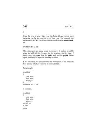 368 Let Us C
} ;
Once the new structure data type has been defined one or more
variables can be declared to be of that type. For example the
variables b1, b2, b3 can be declared to be of the type struct book,
as,
struct book b1, b2, b3 ;
This statement sets aside space in memory. It makes available
space to hold all the elements in the structure—in this case, 7
bytes—one for name, four for price and two for pages. These
bytes are always in adjacent memory locations.
If we so desire, we can combine the declaration of the structure
type and the structure variables in one statement.
For example,
struct book
{
char name ;
float price ;
int pages ;
} ;
struct book b1, b2, b3 ;
is same as...
struct book
{
char name ;
float price ;
int pages ;
} b1, b2, b3 ;
or even...
struct
 