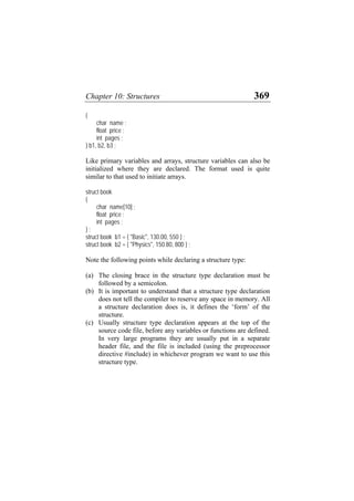 Chapter 10: Structures 369
{
char name ;
float price ;
int pages ;
} b1, b2, b3 ;
Like primary variables and arrays, structure variables can also be
initialized where they are declared. The format used is quite
similar to that used to initiate arrays.
struct book
{
char name[10] ;
float price ;
int pages ;
} ;
struct book b1 = { "Basic", 130.00, 550 } ;
struct book b2 = { "Physics", 150.80, 800 } ;
Note the following points while declaring a structure type:
(a)
(b)
(c)
The closing brace in the structure type declaration must be
followed by a semicolon.
It is important to understand that a structure type declaration
does not tell the compiler to reserve any space in memory. All
a structure declaration does is, it defines the ‘form’ of the
structure.
Usually structure type declaration appears at the top of the
source code file, before any variables or functions are defined.
In very large programs they are usually put in a separate
header file, and the file is included (using the preprocessor
directive #include) in whichever program we want to use this
structure type.
 