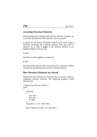 370 Let Us C
Accessing Structure Elements
Having declared the structure type and the structure variables, let
us see how the elements of the structure can be accessed.
In arrays we can access individual elements of an array using a
subscript. Structures use a different scheme. They use a dot (.)
operator. So to refer to pages of the structure defined in our
sample program we have to use,
b1.pages
Similarly, to refer to price we would use,
b1.price
Note that before the dot there must always be a structure variable
and after the dot there must always be a structure element.
How Structure Elements are Stored
Whatever be the elements of a structure, they are always stored in
contiguous memory locations. The following program would
illustrate this:
/* Memory map of structure elements */
main( )
{
struct book
{
char name ;
float price ;
int pages ;
} ;
struct book b1 = { 'B', 130.00, 550 } ;
printf ( "nAddress of name = %u", &b1.name ) ;
 