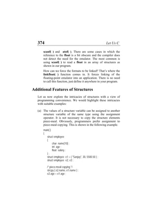 374 Let Us C
scanf( ) and atof( ). There are some cases in which the
reference to the float is a bit obscure and the compiler does
not detect the need for the emulator. The most common is
using scanf( ) to read a float in an array of structures as
shown in our program.
How can we force the formats to be linked? That’s where the
linkfloat( ) function comes in. It forces linking of the
floating-point emulator into an application. There is no need
to call this function, just define it anywhere in your program.
Additional Features of Structures
Let us now explore the intricacies of structures with a view of
programming convenience. We would highlight these intricacies
with suitable examples:
(a) The values of a structure variable can be assigned to another
structure variable of the same type using the assignment
operator. It is not necessary to copy the structure elements
piece-meal. Obviously, programmers prefer assignment to
piece-meal copying. This is shown in the following example.
main( )
{
struct employee
{
char name[10] ;
int age ;
float salary ;
} ;
struct employee e1 = { "Sanjay", 30, 5500.50 } ;
struct employee e2, e3 ;
/* piece-meal copying */
strcpy ( e2.name, e1.name ) ;
e2.age = e1.age ;
 