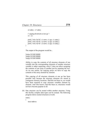 Chapter 10: Structures 375
e2.salary = e1.salary ;
/* copying all elements at one go */
e3 = e2 ;
printf ( "n%s %d %f", e1.name, e1.age, e1.salary ) ;
printf ( "n%s %d %f", e2.name, e2.age, e2.salary ) ;
printf ( "n%s %d %f", e3.name, e3.age, e3.salary ) ;
}
The output of the program would be...
Sanjay 30 5500.500000
Sanjay 30 5500.500000
Sanjay 30 5500.500000
Ability to copy the contents of all structure elements of one
variable into the corresponding elements of another structure
variable is rather surprising, since C does not allow assigning
the contents of one array to another just by equating the two.
As we saw earlier, for copying arrays we have to copy the
contents of the array element by element.
This copying of all structure elements at one go has been
possible only because the structure elements are stored in
contiguous memory locations. Had this not been so, we would
have been required to copy structure variables element by
element. And who knows, had this been so, structures would
not have become popular at all.
(b) One structure can be nested within another structure. Using
this facility complex data types can be created. The following
program shows nested structures at work.
main( )
{
struct address
 