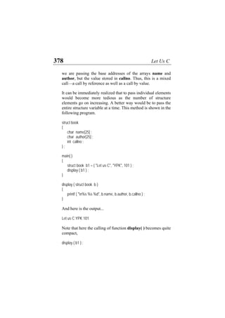 378 Let Us C
we are passing the base addresses of the arrays name and
author, but the value stored in callno. Thus, this is a mixed
call—a call by reference as well as a call by value.
It can be immediately realized that to pass individual elements
would become more tedious as the number of structure
elements go on increasing. A better way would be to pass the
entire structure variable at a time. This method is shown in the
following program.
struct book
{
char name[25] ;
char author[25] ;
int callno ;
} ;
main( )
{
struct book b1 = { "Let us C", "YPK", 101 } ;
display ( b1 ) ;
}
display ( struct book b )
{
printf ( "n%s %s %d", b.name, b.author, b.callno ) ;
}
And here is the output...
Let us C YPK 101
Note that here the calling of function display( ) becomes quite
compact,
display ( b1 ) ;
 