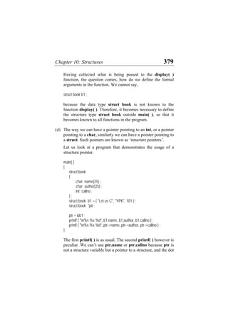 Chapter 10: Structures 379
Having collected what is being passed to the display( )
function, the question comes, how do we define the formal
arguments in the function. We cannot say,
struct book b1 ;
because the data type struct book is not known to the
function display( ). Therefore, it becomes necessary to define
the structure type struct book outside main( ), so that it
becomes known to all functions in the program.
(d) The way we can have a pointer pointing to an int, or a pointer
pointing to a char, similarly we can have a pointer pointing to
a struct. Such pointers are known as ‘structure pointers’.
Let us look at a program that demonstrates the usage of a
structure pointer.
main( )
{
struct book
{
char name[25] ;
char author[25] ;
int callno ;
} ;
struct book b1 = { "Let us C", "YPK", 101 } ;
struct book *ptr ;
ptr = &b1 ;
printf ( "n%s %s %d", b1.name, b1.author, b1.callno ) ;
printf ( "n%s %s %d", ptr->name, ptr->author, ptr->callno ) ;
}
The first printf( ) is as usual. The second printf( ) however is
peculiar. We can’t use ptr.name or ptr.callno because ptr is
not a structure variable but a pointer to a structure, and the dot
 