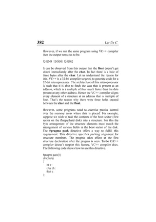 382 Let Us C
However, if we run the same program using VC++ compiler
then the output turns out to be:
1245044 1245048 1245052
It can be observed from this output that the float doesn’t get
stored immediately after the char. In fact there is a hole of
three bytes after the char. Let us understand the reason for
this. VC++ is a 32-bit compiler targeted to generate code for a
32-bit microprocessor. The architecture of this microprocessor
is such that it is able to fetch the data that is present at an
address, which is a multiple of four much faster than the data
present at any other address. Hence the VC++ compiler aligns
every element of a structure at an address that is multiple of
four. That’s the reason why there were three holes created
between the char and the float.
However, some programs need to exercise precise control
over the memory areas where data is placed. For example,
suppose we wish to read the contents of the boot sector (first
sector on the floppy/hard disk) into a structure. For this the
byte arrangement of the structure elements must match the
arrangement of various fields in the boot sector of the disk.
The #pragma pack directive offers a way to fulfill this
requirement. This directive specifies packing alignment for
structure members. The pragma takes effect at the first
structure declaration after the pragma is seen. Turbo C/C++
compiler doesn’t support this feature, VC++ compiler does.
The following code shows how to use this directive.
#pragma pack(1)
struct emp
{
int a ;
char ch ;
float s ;
} ;
 