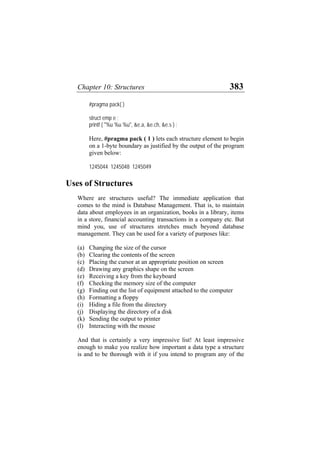 Chapter 10: Structures 383
#pragma pack( )
struct emp e ;
printf ( "%u %u %u", &e.a, &e.ch, &e.s ) ;
Here, #pragma pack ( 1 ) lets each structure element to begin
on a 1-byte boundary as justified by the output of the program
given below:
1245044 1245048 1245049
Uses of Structures
Where are structures useful? The immediate application that
comes to the mind is Database Management. That is, to maintain
data about employees in an organization, books in a library, items
in a store, financial accounting transactions in a company etc. But
mind you, use of structures stretches much beyond database
management. They can be used for a variety of purposes like:
(a)
(b)
(c)
(d)
(e)
(f)
(g)
(h)
(i)
(j)
(k)
(l)
Changing the size of the cursor
Clearing the contents of the screen
Placing the cursor at an appropriate position on screen
Drawing any graphics shape on the screen
Receiving a key from the keyboard
Checking the memory size of the computer
Finding out the list of equipment attached to the computer
Formatting a floppy
Hiding a file from the directory
Displaying the directory of a disk
Sending the output to printer
Interacting with the mouse
And that is certainly a very impressive list! At least impressive
enough to make you realize how important a data type a structure
is and to be thorough with it if you intend to program any of the
 